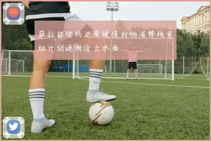 萨拉赫续约进展缓慢利物浦锋线重组计划逐渐浮出水面