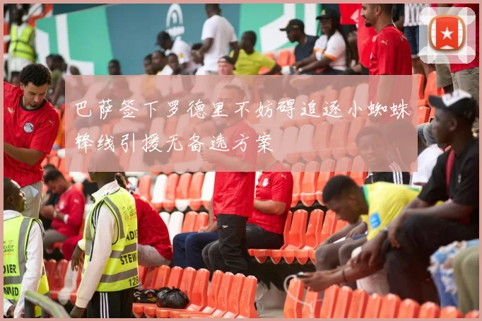 巴萨签下罗德里不妨碍追逐小蜘蛛锋线引援无备选方案