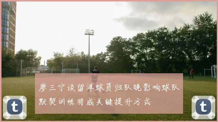 廖三宁谈留洋球员归队晚影响球队默契训练将成关键提升方式