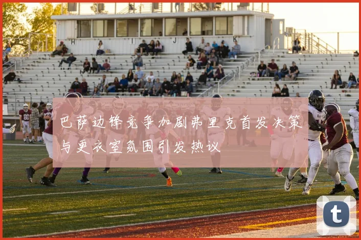 巴萨边锋竞争加剧弗里克首发决策与更衣室氛围引发热议